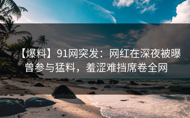 【爆料】91网突发：网红在深夜被曝曾参与猛料，羞涩难挡席卷全网