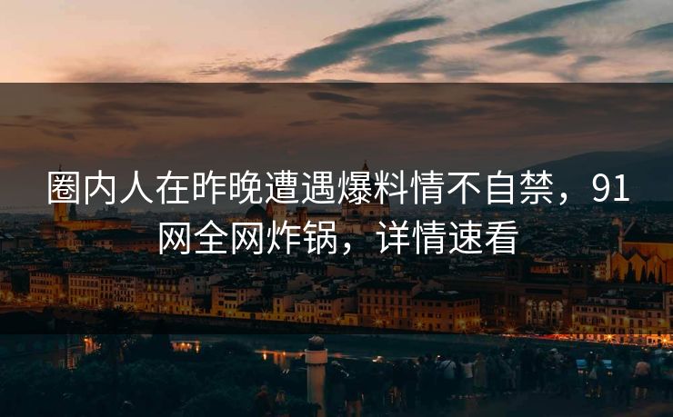 圈内人在昨晚遭遇爆料情不自禁，91网全网炸锅，详情速看
