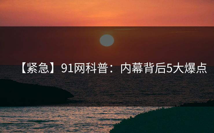 【紧急】91网科普:内幕背后5大爆点 【紧急】91网科普:内幕背后5大爆点