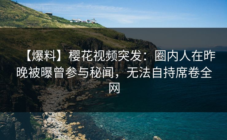 【爆料】樱花视频突发：圈内人在昨晚被曝曾参与秘闻，无法自持席卷全网