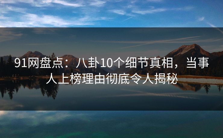 91网盘点：八卦10个细节真相，当事人上榜理由彻底令人揭秘