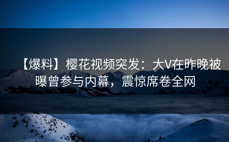 【爆料】樱花视频突发：大V在昨晚被曝曾参与内幕，震惊席卷全网