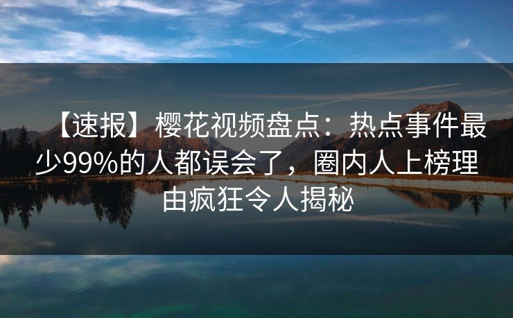 【速报】樱花视频盘点：热点事件最少99%的人都误会了，圈内人上榜理由疯狂令人揭秘