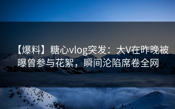【爆料】糖心vlog突发：大V在昨晚被曝曾参与花絮，瞬间沦陷席卷全网