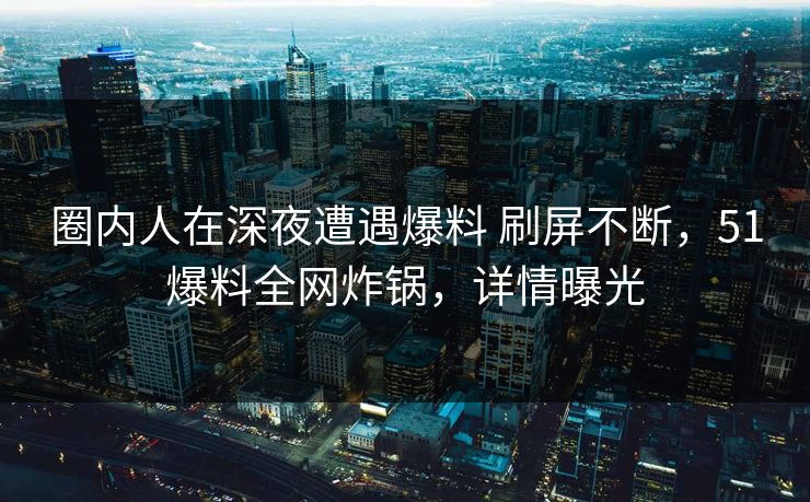 圈内人在深夜遭遇爆料 刷屏不断，51爆料全网炸锅，详情曝光