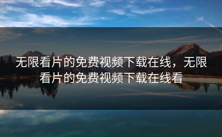 无限看片的免费视频下载在线，无限看片的免费视频下载在线看