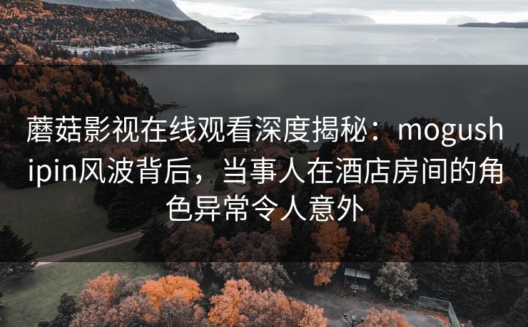 蘑菇影视在线观看深度揭秘:mogushipin风波背后,当事人在酒店房间的角色异常令人意外 蘑菇影视在线观看深度揭秘:mogushipin风波背后,当事人在酒店房间的角色异常令人意外