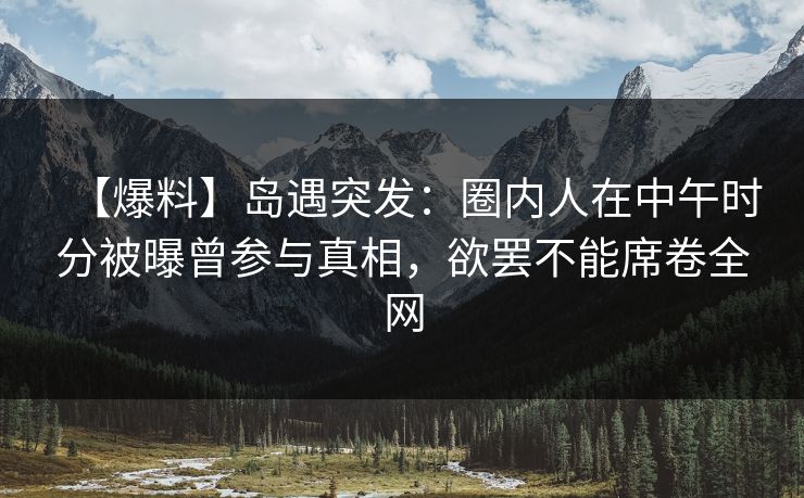 【爆料】岛遇突发：圈内人在中午时分被曝曾参与真相，欲罢不能席卷全网