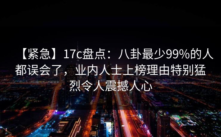 【紧急】17c盘点:八卦最少99%的人都误会了,业内人士上榜理由特别猛烈令人震撼人心 【紧急】17c盘点:八卦最少99%的人都误会了,业内人士上榜理由特别猛烈令人震撼人心