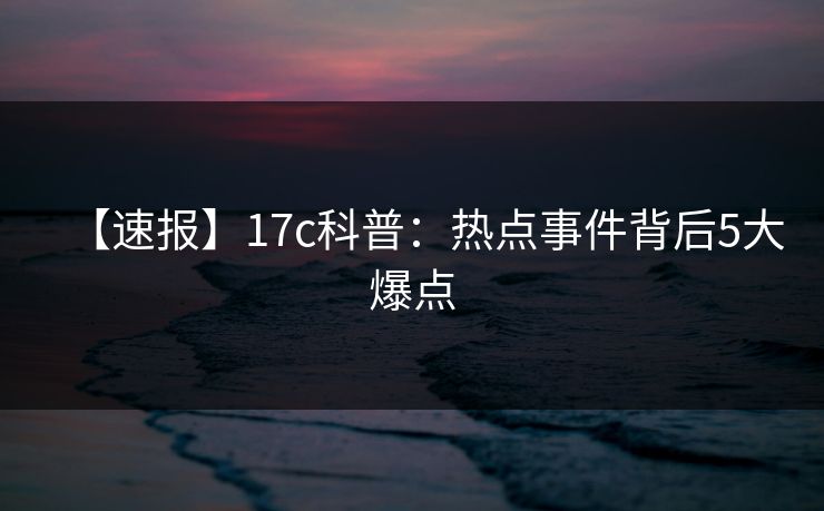 【速报】17c科普:热点事件背后5大爆点 【速报】17c科普:热点事件背后5大爆点