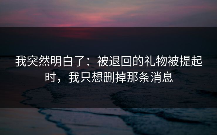 我突然明白了:被退回的礼物被提起时,我只想删掉那条消息 我突然明白了:被退回的礼物被提起时,我只想删掉那条消息