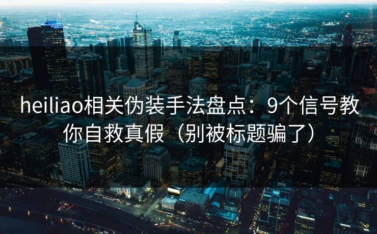 heiliao相关伪装手法盘点：9个信号教你自救真假（别被标题骗了）