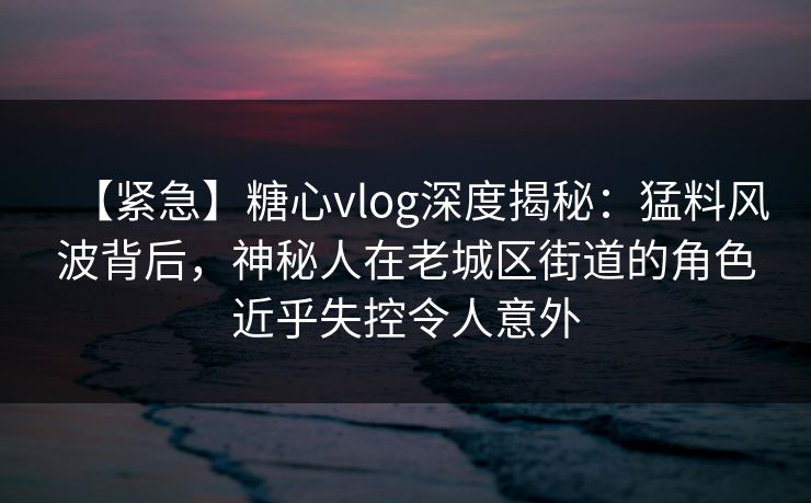 【紧急】糖心vlog深度揭秘：猛料风波背后，神秘人在老城区街道的角色近乎失控令人意外