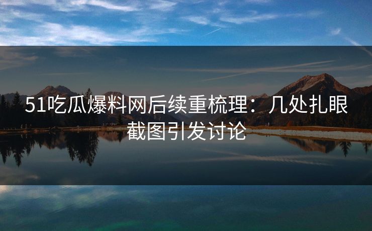 51吃瓜爆料网后续重梳理：几处扎眼截图引发讨论